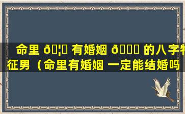 命里 🦋 有婚姻 🐛 的八字特征男（命里有婚姻 一定能结婚吗）